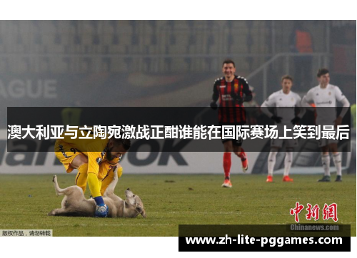 澳大利亚与立陶宛激战正酣谁能在国际赛场上笑到最后 澳大利亚与立陶宛激战正酣谁能在国际赛场上笑到最后